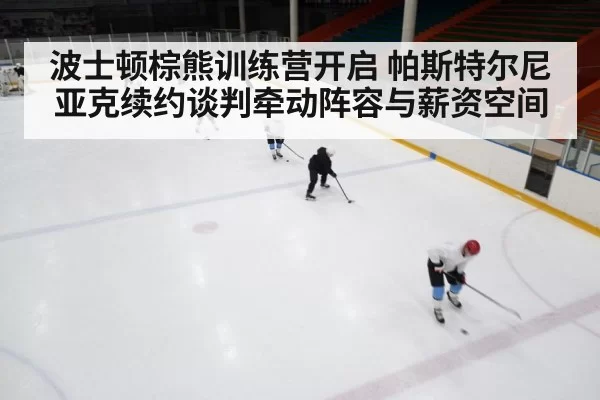 波士顿棕熊训练营开启 帕斯特尔尼亚克续约谈判牵动阵容与薪资空间
